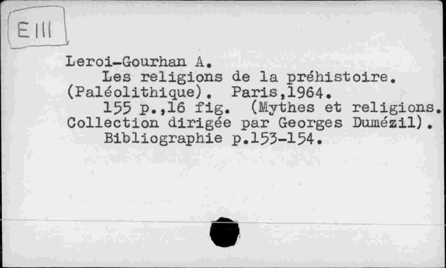 ﻿Leroi-Gourhan A.
Les religions de la préhistoire. (Paléolithique). Paris,1964.
155 p.,16 fig. (Mythes et religions. Collection dirigée par Georges Dumézil).
Bibliographie p.153-154.